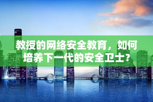 教授的网络安全教育，如何培养下一代的安全卫士？