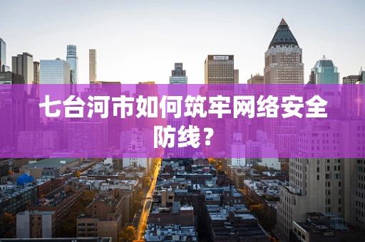七台河市如何筑牢网络安全防线？