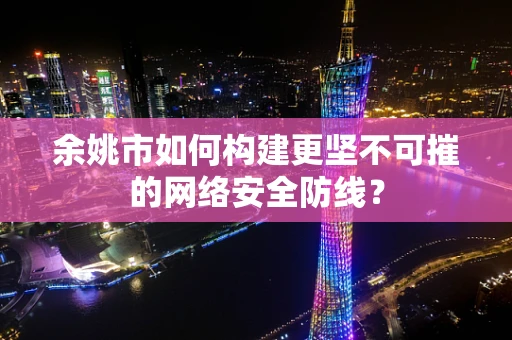 余姚市如何构建更坚不可摧的网络安全防线？