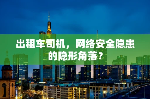 出租车司机，网络安全隐患的隐形角落？