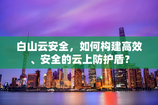 白山云安全，如何构建高效、安全的云上防护盾？