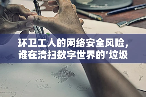 环卫工人的网络安全风险，谁在清扫数字世界的‘垃圾’？