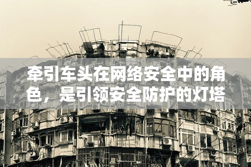 牵引车头在网络安全中的角色，是引领安全防护的灯塔，还是潜在的风险源？