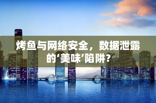 烤鱼与网络安全，数据泄露的‘美味’陷阱？