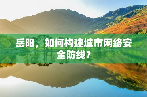 岳阳，如何构建城市网络安全防线？