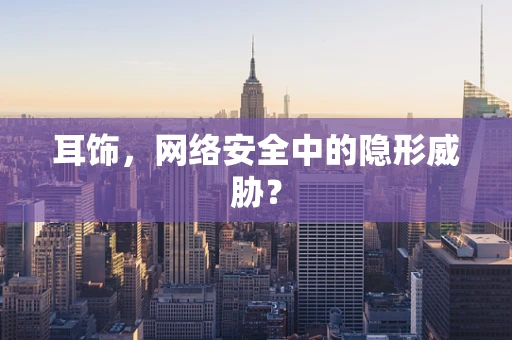 耳饰，网络安全中的隐形威胁？
