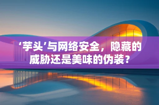 ‘芋头’与网络安全，隐藏的威胁还是美味的伪装？