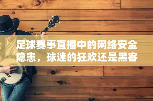 足球赛事直播中的网络安全隐患，球迷的狂欢还是黑客的盛宴？