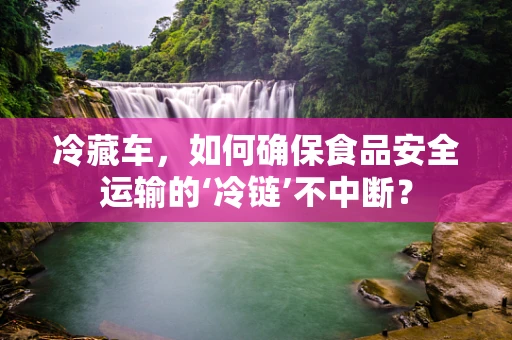 冷藏车，如何确保食品安全运输的‘冷链’不中断？