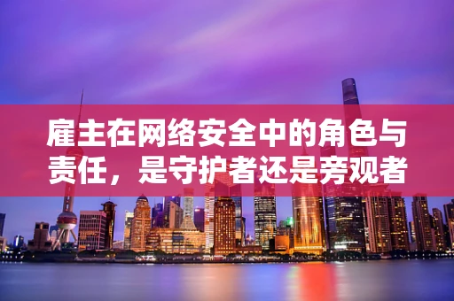 雇主在网络安全中的角色与责任，是守护者还是旁观者？