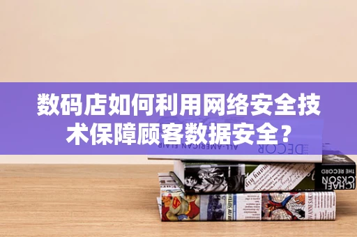 数码店如何利用网络安全技术保障顾客数据安全？