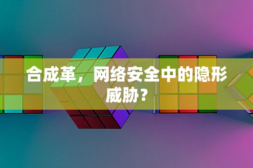 合成革，网络安全中的隐形威胁？