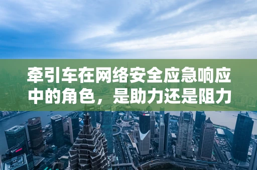 牵引车在网络安全应急响应中的角色，是助力还是阻力？