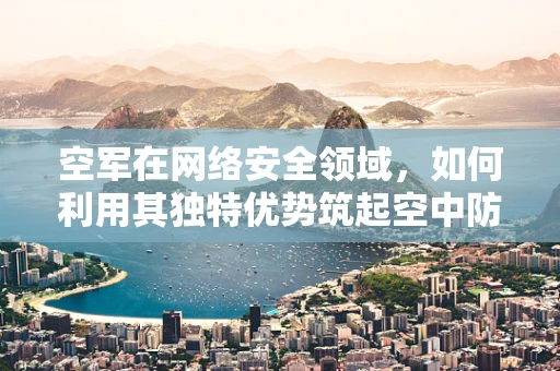 空军在网络安全领域，如何利用其独特优势筑起空中防线？