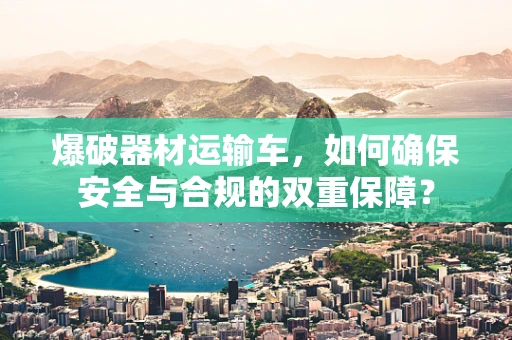 爆破器材运输车，如何确保安全与合规的双重保障？