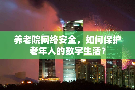 养老院网络安全，如何保护老年人的数字生活？