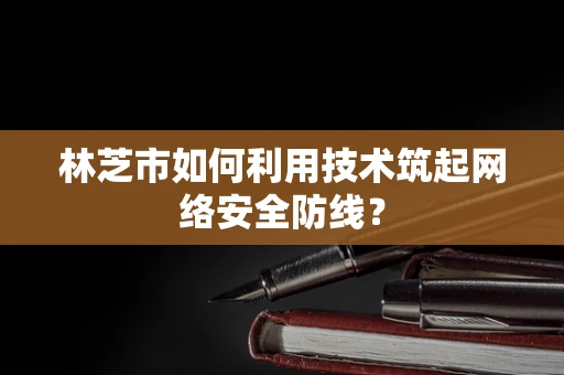 林芝市如何利用技术筑起网络安全防线？