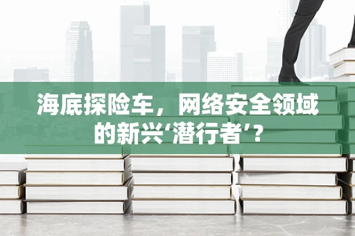 海底探险车，网络安全领域的新兴‘潜行者’？