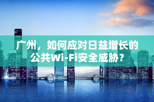 广州，如何应对日益增长的公共Wi-Fi安全威胁？