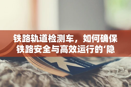 铁路轨道检测车，如何确保铁路安全与高效运行的‘隐形卫士’？