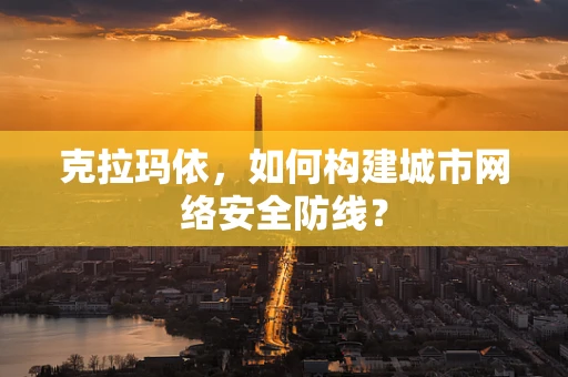 克拉玛依，如何构建城市网络安全防线？