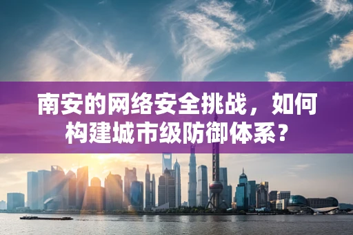 南安的网络安全挑战，如何构建城市级防御体系？