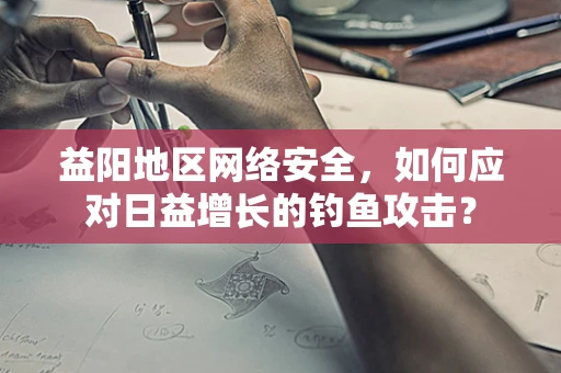 益阳地区网络安全，如何应对日益增长的钓鱼攻击？