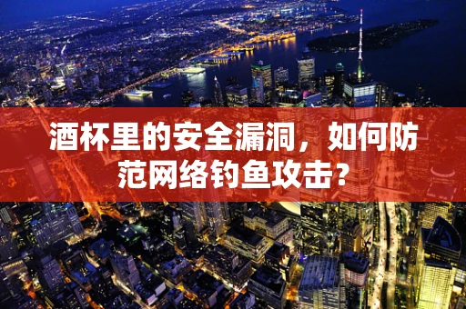 酒杯里的安全漏洞，如何防范网络钓鱼攻击？