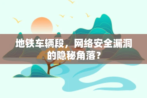 地铁车辆段，网络安全漏洞的隐秘角落？