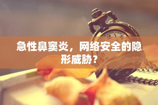 急性鼻窦炎，网络安全的隐形威胁？