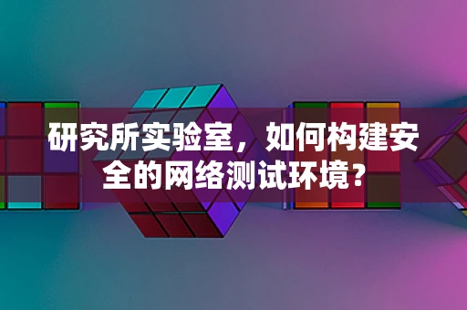 研究所实验室，如何构建安全的网络测试环境？