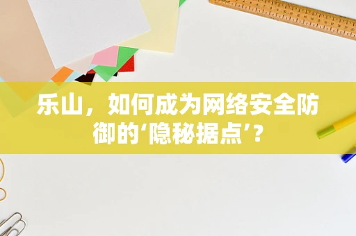 乐山，如何成为网络安全防御的‘隐秘据点’？