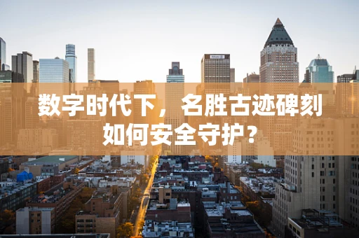 数字时代下，名胜古迹碑刻如何安全守护？