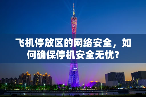 飞机停放区的网络安全，如何确保停机安全无忧？