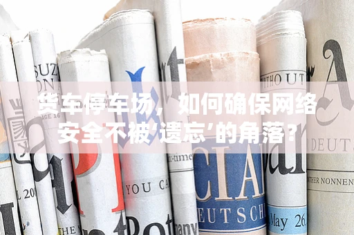 货车停车场，如何确保网络安全不被‘遗忘’的角落？