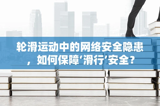 轮滑运动中的网络安全隐患，如何保障‘滑行’安全？