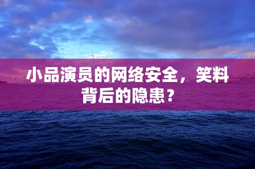 小品演员的网络安全，笑料背后的隐患？