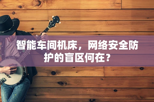 智能车间机床，网络安全防护的盲区何在？