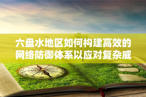 六盘水地区如何构建高效的网络防御体系以应对复杂威胁？
