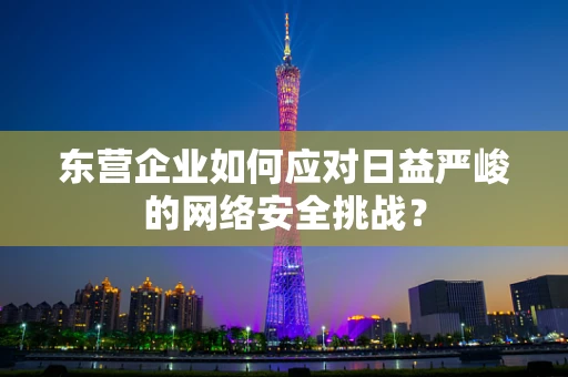 东营企业如何应对日益严峻的网络安全挑战？