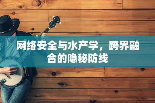 网络安全与水产学，跨界融合的隐秘防线