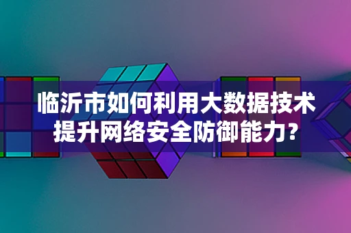 临沂市如何利用大数据技术提升网络安全防御能力？