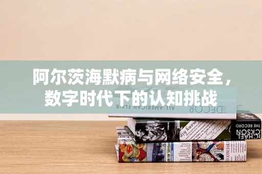 阿尔茨海默病与网络安全，数字时代下的认知挑战