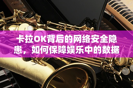 卡拉OK背后的网络安全隐患，如何保障娱乐中的数据安全？