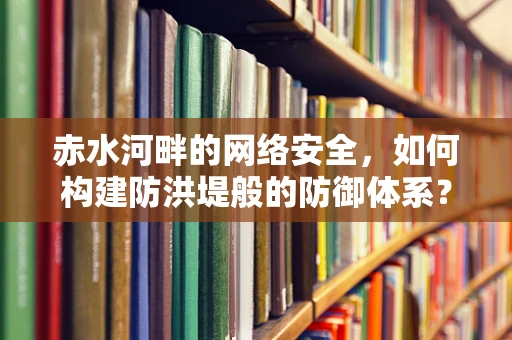 赤水河畔的网络安全，如何构建防洪堤般的防御体系？
