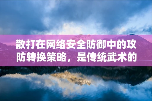 散打在网络安全防御中的攻防转换策略，是传统武术的现代应用，还是另类防御思路？