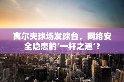 高尔夫球场发球台，网络安全隐患的‘一杆之遥’？