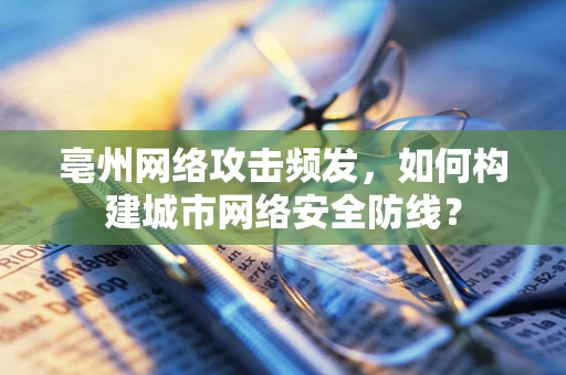 亳州网络攻击频发，如何构建城市网络安全防线？
