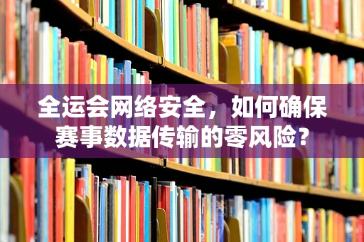 全运会网络安全，如何确保赛事数据传输的零风险？