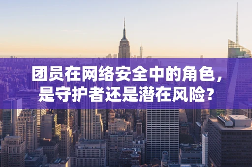 团员在网络安全中的角色，是守护者还是潜在风险？